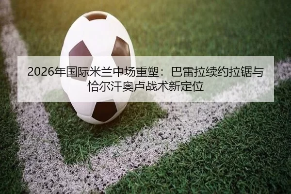 2026年国际米兰中场重塑：巴雷拉续约拉锯与恰尔汗奥卢战术新定位