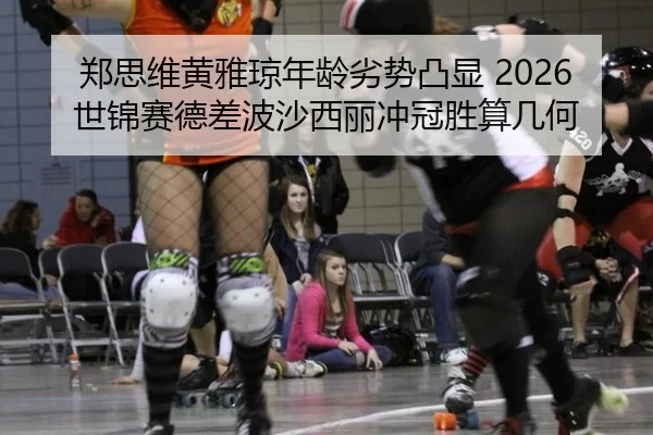 郑思维黄雅琼年龄劣势凸显 2026世锦赛德差波沙西丽冲冠胜算几何